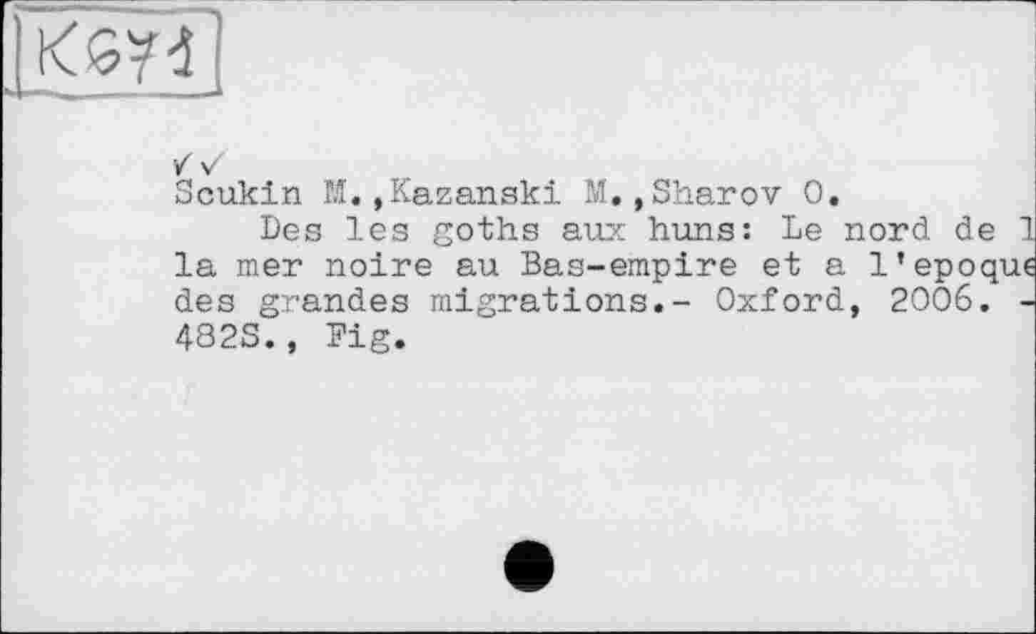 ﻿
Scukin М.,Kazanski M.,Sharov О.
Des les goths aux huns: Le nord de la mer noire au Bas-empire et a l’epoq des grandes migrations.- Oxford, 2006. 482S., Fig.